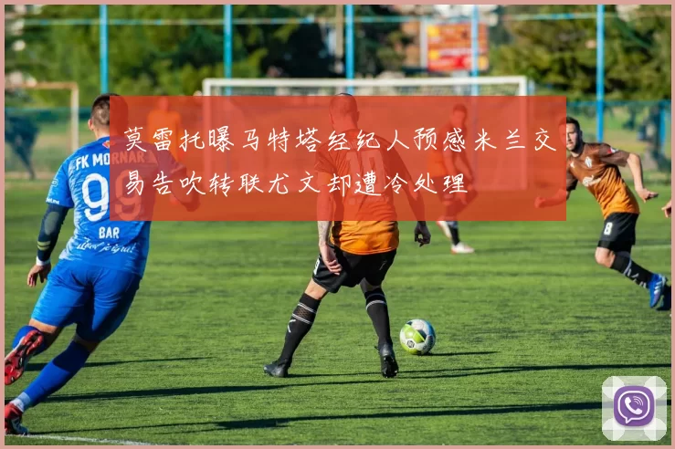 莫雷托曝马特塔经纪人预感米兰交易告吹转联尤文却遭冷处理